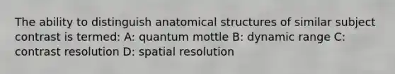 The ability to distinguish anatomical structures of similar subject contrast is termed: A: quantum mottle B: dynamic range C: contrast resolution D: spatial resolution