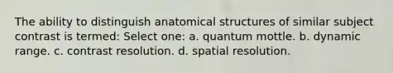 The ability to distinguish anatomical structures of similar subject contrast is termed: Select one: a. quantum mottle. b. dynamic range. c. contrast resolution. d. spatial resolution.