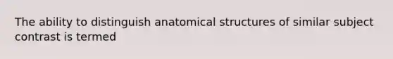 The ability to distinguish anatomical structures of similar subject contrast is termed