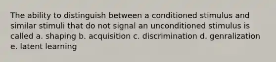 The ability to distinguish between a conditioned stimulus and similar stimuli that do not signal an unconditioned stimulus is called a. shaping b. acquisition c. discrimination d. genralization e. latent learning