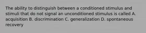 The ability to distinguish between a conditioned stimulus and stimuli that do not signal an unconditioned stimulus is called A. acquisition B. discrimination C. generalization D. spontaneous recovery