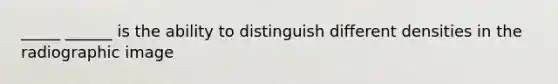 _____ ______ is the ability to distinguish different densities in the radiographic image