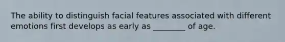 The ability to distinguish facial features associated with different emotions first develops as early as ________ of age.