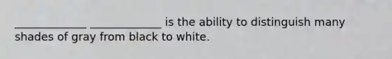 _____________ _____________ is the ability to distinguish many shades of gray from black to white.