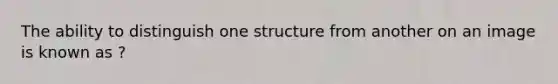 The ability to distinguish one structure from another on an image is known as ?