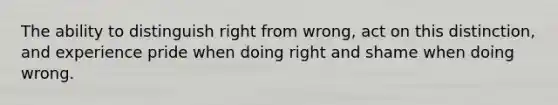 The ability to distinguish right from wrong, act on this distinction, and experience pride when doing right and shame when doing wrong.