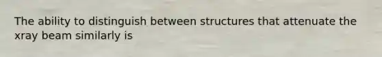 The ability to distinguish between structures that attenuate the xray beam similarly is
