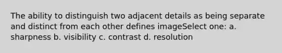 The ability to distinguish two adjacent details as being separate and distinct from each other defines imageSelect one: a. sharpness b. visibility c. contrast d. resolution