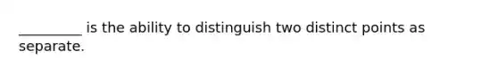 _________ is the ability to distinguish two distinct points as separate.