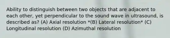 Ability to distinguish between two objects that are adjacent to each other, yet perpendicular to the sound wave in ultrasound, is described as? (A) Axial resolution *(B) Lateral resolution* (C) Longitudinal resolution (D) Azimuthal resolution