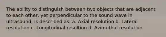 The ability to distinguish between two objects that are adjacent to each other, yet perpendicular to the sound wave in ultrasound, is described as: a. Axial resolution b. Lateral resolution c. Longitudinal resoltion d. Azimuthal resolution