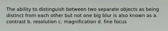 The ability to distinguish between two separate objects as being distinct from each other but not one big blur is also known as a. contrast b. resolution c. magnification d. fine focus