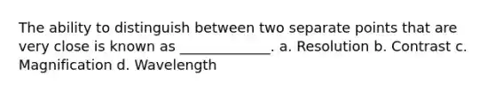 The ability to distinguish between two separate points that are very close is known as _____________. a. Resolution b. Contrast c. Magnification d. Wavelength