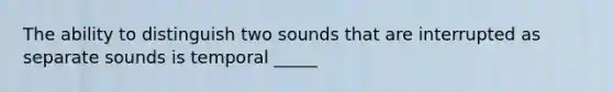 The ability to distinguish two sounds that are interrupted as separate sounds is temporal _____