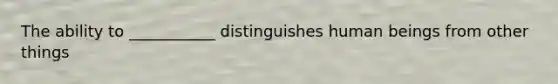 The ability to ___________ distinguishes human beings from other things