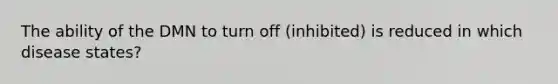 The ability of the DMN to turn off (inhibited) is reduced in which disease states?