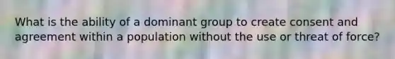 What is the ability of a dominant group to create consent and agreement within a population without the use or threat of force?