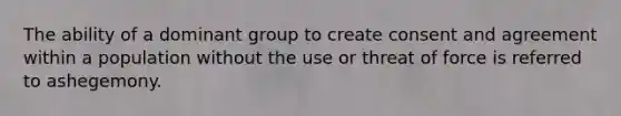 The ability of a dominant group to create consent and agreement within a population without the use or threat of force is referred to ashegemony.