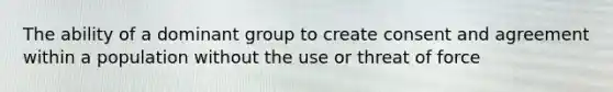 The ability of a dominant group to create consent and agreement within a population without the use or threat of force