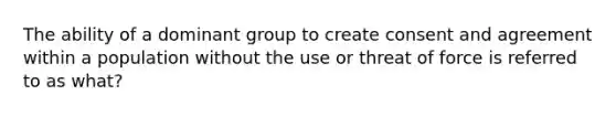 The ability of a dominant group to create consent and agreement within a population without the use or threat of force is referred to as what?