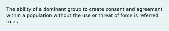 The ability of a dominant group to create consent and agreement within a population without the use or threat of force is referred to as