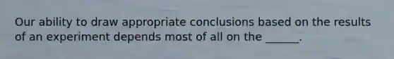 Our ability to draw appropriate conclusions based on the results of an experiment depends most of all on the ______.