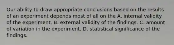 Our ability to draw appropriate conclusions based on the results of an experiment depends most of all on the A. internal validity of the experiment. B. external validity of the findings. C. amount of variation in the experiment. D. statistical significance of the findings.