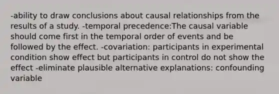 -ability to draw conclusions about causal relationships from the results of a study. -temporal precedence:The causal variable should come first in the temporal order of events and be followed by the effect. -covariation: participants in experimental condition show effect but participants in control do not show the effect -eliminate plausible alternative explanations: confounding variable