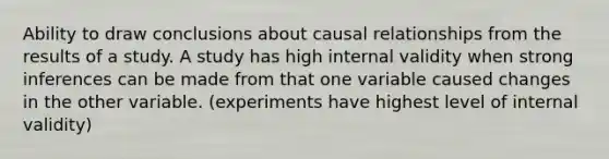 Ability to draw conclusions about causal relationships from the results of a study. A study has high internal validity when strong inferences can be made from that one variable caused changes in the other variable. (experiments have highest level of internal validity)