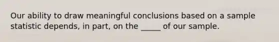 Our ability to draw meaningful conclusions based on a sample statistic depends, in part, on the _____ of our sample.