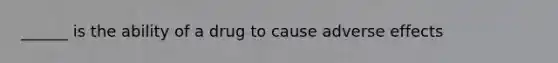 ______ is the ability of a drug to cause adverse effects