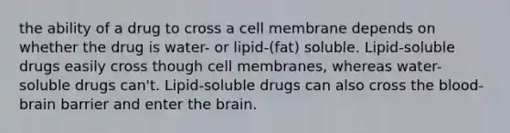 the ability of a drug to cross a cell membrane depends on whether the drug is water- or lipid-(fat) soluble. Lipid-soluble drugs easily cross though cell membranes, whereas water-soluble drugs can't. Lipid-soluble drugs can also cross the blood-brain barrier and enter the brain.