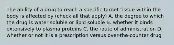 The ability of a drug to reach a specific target tissue within the body is affected by (check all that apply) A. the degree to which the drug is water soluble or lipid soluble B. whether it binds extensively to plasma proteins C. the route of administration D. whether or not it is a prescription versus over-the-counter drug