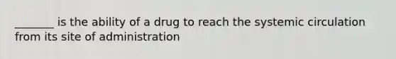 _______ is the ability of a drug to reach the systemic circulation from its site of administration