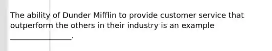 The ability of Dunder Mifflin to provide customer service that outperform the others in their industry is an example ________________.