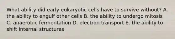 What ability did early eukaryotic cells have to survive without? A. the ability to engulf other cells B. the ability to undergo mitosis C. anaerobic fermentation D. electron transport E. the ability to shift internal structures