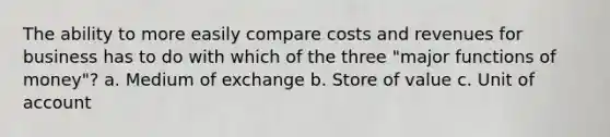 The ability to more easily compare costs and revenues for business has to do with which of the three "major functions of money"? a. Medium of exchange b. Store of value c. Unit of account