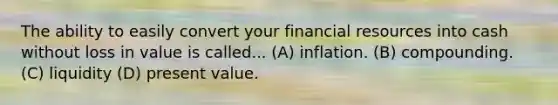 The ability to easily convert your financial resources into cash without loss in value is called... (A) inflation. (B) compounding. (C) liquidity (D) present value.