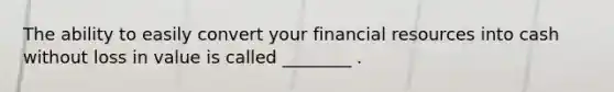 The ability to easily convert your financial resources into cash without loss in value is called ________ .