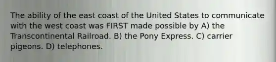 The ability of the east coast of the United States to communicate with the west coast was FIRST made possible by A) the Transcontinental Railroad. B) the Pony Express. C) carrier pigeons. D) telephones.