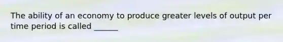 The ability of an economy to produce greater levels of output per time period is called ______