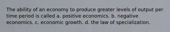 The ability of an economy to produce greater levels of output per time period is called a. positive economics. b. negative economics. c. economic growth. d. the law of specialization.