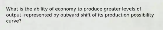 What is the ability of economy to produce greater levels of output, represented by outward shift of its production possibility curve?