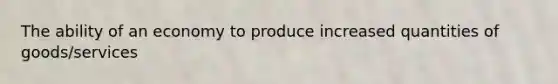The ability of an economy to produce increased quantities of goods/services