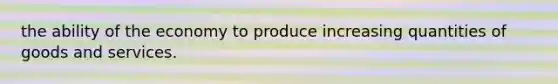 the ability of the economy to produce increasing quantities of goods and services.