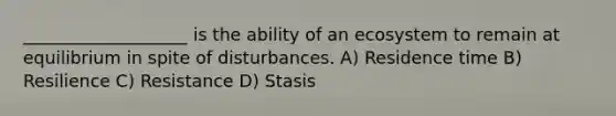 ___________________ is the ability of an ecosystem to remain at equilibrium in spite of disturbances. A) Residence time B) Resilience C) Resistance D) Stasis