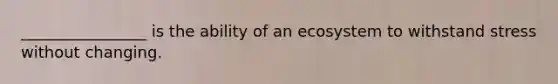 ________________ is the ability of an ecosystem to withstand stress without changing.