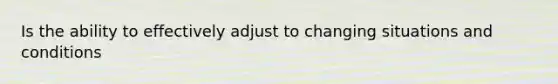 Is the ability to effectively adjust to changing situations and conditions