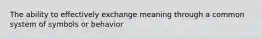 The ability to effectively exchange meaning through a common system of symbols or behavior