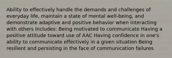 Ability to effectively handle the demands and challenges of everyday life, maintain a state of mental well-being, and demonstrate adaptive and positive behavior when interacting with others Includes: Being motivated to communicate Having a positive attitude toward use of AAC Having confidence in one's ability to communicate effectively in a given situation Being resilient and persisting in the face of communication failures